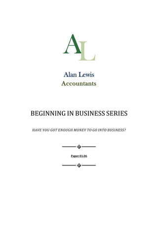 Alan Lewis
              Accountants



BEGINNING IN BUSINESS SERIES

HAVE YOU GOT ENOUGH MONEY TO GO INTO BUSINESS?




                   Paper 01.06
 