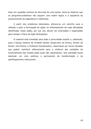 tocar em questões centrais do dia-a-dia de uma escola. Deve-se observar que
as perguntas-avaliativas não seguem uma ordem lógica e a sequência de
preenchimento do diagnóstico é indiferente.

     A partir dos problemas detectados, oferece-se um caminho para a
reflexão e para a formulação de ações no enfrentamento de cada dificuldade
identificada. Essas ações, por sua vez, devem ser priorizadas e organizadas
para compor o Plano de Ação Participativo.

     O material está orientado para toda a comunidade escolar e, sobretudo,
para a Equipe Gestora da Unidade Escolar (Supervisor de Ensino, Diretor de
Escola, Vice-Diretor e Professor-Coordenador), responsável por tomar decisões
que podem contribuir efetivamente para a melhoria das condições de
funcionamento das escolas pelas quais são responsáveis. Sua utilização busca
estimular   um   ciclo   contínuo   e   permanente   de   transformação   e   de
aperfeiçoamento institucional.




                                                                              10
 