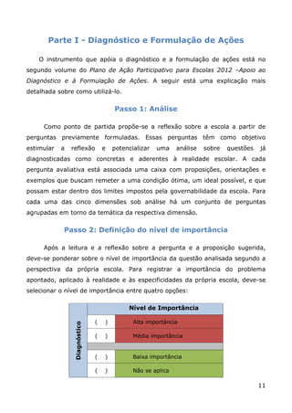 Parte I - Diagnóstico e Formulação de Ações

    O instrumento que apóia o diagnóstico e a formulação de ações está no
segundo volume do Plano de Ação Participativo para Escolas 2012 –Apoio ao
Diagnóstico e à Formulação de Ações. A seguir está uma explicação mais
detalhada sobre como utilizá-lo.

                                       Passo 1: Análise

     Como ponto de partida propõe-se a reflexão sobre a escola a partir de
perguntas previamente formuladas. Essas perguntas têm como objetivo
estimular   a   reflexão           e   potencializar   uma    análise   sobre   questões   já
diagnosticadas como concretas e aderentes à realidade escolar. A cada
pergunta avaliativa está associada uma caixa com proposições, orientações e
exemplos que buscam remeter a uma condição ótima, um ideal possível, e que
possam estar dentro dos limites impostos pela governabilidade da escola. Para
cada uma das cinco dimensões sob análise há um conjunto de perguntas
agrupadas em torno da temática da respectiva dimensão.

            Passo 2: Definição do nível de importância

     Após a leitura e a reflexão sobre a pergunta e a proposição sugerida,
deve-se ponderar sobre o nível de importância da questão analisada segundo a
perspectiva da própria escola. Para registrar a importância do problema
apontado, aplicado à realidade e às especificidades da própria escola, deve-se
selecionar o nível de importância entre quatro opções:

                                            Nível de Importância

                               (   )          Alta importância
                 Diagnóstico




                               (   )          Média importância


                               (   )          Baixa importância

                               (   )          Não se aplica

                                                                                           11
 