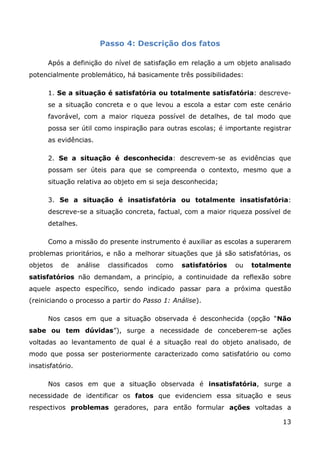 Passo 4: Descrição dos fatos

      Após a definição do nível de satisfação em relação a um objeto analisado
potencialmente problemático, há basicamente três possibilidades:

      1. Se a situação é satisfatória ou totalmente satisfatória: descreve-
      se a situação concreta e o que levou a escola a estar com este cenário
      favorável, com a maior riqueza possível de detalhes, de tal modo que
      possa ser útil como inspiração para outras escolas; é importante registrar
      as evidências.

      2. Se a situação é desconhecida: descrevem-se as evidências que
      possam ser úteis para que se compreenda o contexto, mesmo que a
      situação relativa ao objeto em si seja desconhecida;

      3. Se a situação é insatisfatória ou totalmente insatisfatória:
      descreve-se a situação concreta, factual, com a maior riqueza possível de
      detalhes.

      Como a missão do presente instrumento é auxiliar as escolas a superarem
problemas prioritários, e não a melhorar situações que já são satisfatórias, os
objetos   de      análise    classificados   como   satisfatórios   ou   totalmente
satisfatórios não demandam, a princípio, a continuidade da reflexão sobre
aquele aspecto específico, sendo indicado passar para a próxima questão
(reiniciando o processo a partir do Passo 1: Análise).

      Nos casos em que a situação observada é desconhecida (opção “Não
sabe ou tem dúvidas”), surge a necessidade de conceberem-se ações
voltadas ao levantamento de qual é a situação real do objeto analisado, de
modo que possa ser posteriormente caracterizado como satisfatório ou como
insatisfatório.

      Nos casos em que a situação observada é insatisfatória, surge a
necessidade de identificar os fatos que evidenciem essa situação e seus
respectivos problemas geradores, para então formular ações voltadas a

                                                                                13
 