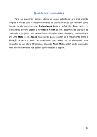 Qualidades necessárias

     Para os próximos passos utiliza-se como referência um instrumento
simples e eficaz para o desenvolvimento de planejamentos que tenham como
diretriz desdobrarem-se em Indicadores bons o suficiente. Para tanto, os
indicadores devem captar a Situação Atual de um determinado aspecto da
realidade e projetar uma determinada situação futura desejada, materializada
em uma Meta e em Ações necessárias para realizar-se o movimento entre a
Situação Atual e a Meta. As qualidades que devem ter os elementos mais
concretos de um plano (Indicador, Situação Atual, Meta, Ação) serão explicadas
mais detalhadamente nos passos apresentados a seguir.




                                                                           17
 