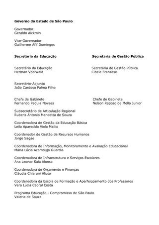 Governo do Estado de São Paulo

Governador
Geraldo Alckmin

Vice-Governador
Guilherme Afif Domingos


Secretaria da Educação                        Secretaria de Gestão Pública


Secretário da Educação                        Secretária de Gestão Pública
Herman Voorwald                               Cibele Franzese


Secretário-Adjunto
João Cardoso Palma Filho


Chefe de Gabinete                             Chefe de Gabinete
Fernando Padula Novaes                        Nelson Raposo de Mello Junior

Subsecretário de Articulação Regional
Rubens Antonio Mandetta de Souza

Coordenadora de Gestão da Educação Básica
Leila Aparecida Viola Mallio

Coordenador de Gestão de Recursos Humanos
Jorge Sagae

Coordenadora de Informação, Monitoramento e Avaliação Educacional
Maria Lúcia Azambuja Guardia

Coordenadora de Infraestrutura e Serviços Escolares
Ana Leonor Sala Alonso

Coordenadora de Orçamento e Finanças
Cláudia Chiaroni Afuso

Coordenadora da Escola de Formação e Aperfeiçoamento dos Professores
Vera Lúcia Cabral Costa

Programa Educação - Compromisso de São Paulo
Valeria de Souza
 