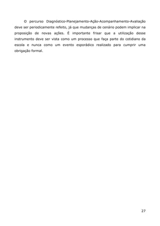 O percurso Diagnóstico-Planejamento-Ação-Acompanhamento-Avaliação
deve ser periodicamente refeito, já que mudanças de cenário podem implicar na
proposição de novas ações. É importante frisar que a utilização desse
instrumento deve ser vista como um processo que faça parte do cotidiano da
escola e nunca como um evento esporádico realizado para cumprir uma
obrigação formal.




                                                                          27
 