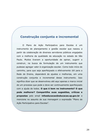 Construção conjunta e incremental

     O   Plano   de   Ação   Participativo   para   Escolas   é   um
instrumento de planejamento e gestão escolar que nasceu a
partir da colaboração de diversos servidores públicos engajados
com a melhoria da qualidade da educação no estado de São
Paulo. Muitos tiveram a oportunidade de opinar, sugerir e
construir, na busca da formulação de um instrumento que
pudesse agregar valor à organização escolar. Como todo início de
caminho, para que seja aperfeiçoado e efetivamente útil para a
Rede de Ensino, dependerá de ajustes e melhorias, em uma
construção conjunta e incremental desse instrumento. Isso
significa dizer que se desenvolveu até aqui apenas o marco inicial
de um processo que pode e deve ser continuamente aperfeiçoado
com a ajuda de todos. O que é bom no instrumento? O que
pode melhorar? Compartilhe suas sugestões, críticas e
propostas pelo email infoeducacao@educacao.sp.gov.br e
mencione no assunto de sua mensagem a expressão “Plano de
Ação Participativo para Escolas”.




                                                                       29
 