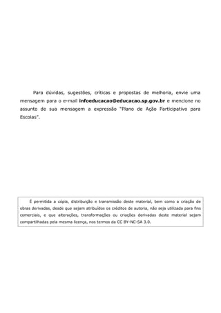 Para dúvidas, sugestões, críticas e propostas de melhoria, envie uma
mensagem para o e-mail infoeducacao@educacao.sp.gov.br e mencione no
assunto de sua mensagem a expressão “Plano de Ação Participativo para
Escolas”.




     É permitida a cópia, distribuição e transmissão deste material, bem como a criação de
obras derivadas, desde que sejam atribuídos os créditos de autoria, não seja utilizada para fins
comerciais, e que alterações, transformações ou criações derivadas deste material sejam
compartilhadas pela mesma licença, nos termos da CC BY-NC-SA 3.0.
 