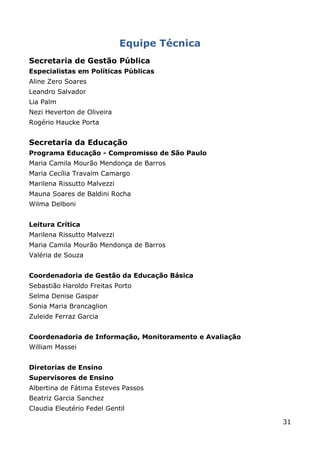 Equipe Técnica
Secretaria de Gestão Pública
Especialistas em Políticas Públicas
Aline Zero Soares
Leandro Salvador
Lia Palm
Nezi Heverton de Oliveira
Rogério Haucke Porta


Secretaria da Educação
Programa Educação - Compromisso de São Paulo
Maria Camila Mourão Mendonça de Barros
Maria Cecília Travaim Camargo
Marilena Rissutto Malvezzi
Mauna Soares de Baldini Rocha
Wilma Delboni


Leitura Crítica
Marilena Rissutto Malvezzi
Maria Camila Mourão Mendonça de Barros
Valéria de Souza


Coordenadoria de Gestão da Educação Básica
Sebastião Haroldo Freitas Porto
Selma Denise Gaspar
Sonia Maria Brancaglion
Zuleide Ferraz Garcia


Coordenadoria de Informação, Monitoramento e Avaliação
William Massei


Diretorias de Ensino
Supervisores de Ensino
Albertina de Fátima Esteves Passos
Beatriz Garcia Sanchez
Claudia Eleutério Fedel Gentil

                                                         31
 