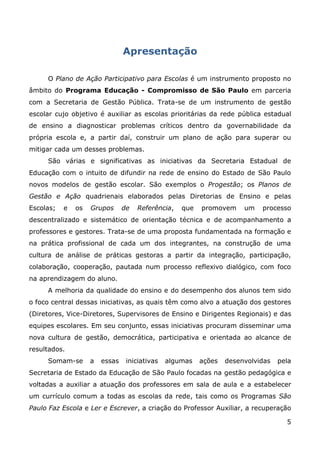 Apresentação

     O Plano de Ação Participativo para Escolas é um instrumento proposto no
âmbito do Programa Educação - Compromisso de São Paulo em parceria
com a Secretaria de Gestão Pública. Trata-se de um instrumento de gestão
escolar cujo objetivo é auxiliar as escolas prioritárias da rede pública estadual
de ensino a diagnosticar problemas críticos dentro da governabilidade da
própria escola e, a partir daí, construir um plano de ação para superar ou
mitigar cada um desses problemas.
     São várias e significativas as iniciativas da Secretaria Estadual de
Educação com o intuito de difundir na rede de ensino do Estado de São Paulo
novos modelos de gestão escolar. São exemplos o Progestão; os Planos de
Gestão e Ação quadrienais elaborados pelas Diretorias de Ensino e pelas
Escolas;   e   os   Grupos      de   Referência,   que   promovem     um   processo
descentralizado e sistemático de orientação técnica e de acompanhamento a
professores e gestores. Trata-se de uma proposta fundamentada na formação e
na prática profissional de cada um dos integrantes, na construção de uma
cultura de análise de práticas gestoras a partir da integração, participação,
colaboração, cooperação, pautada num processo reflexivo dialógico, com foco
na aprendizagem do aluno.
     A melhoria da qualidade do ensino e do desempenho dos alunos tem sido
o foco central dessas iniciativas, as quais têm como alvo a atuação dos gestores
(Diretores, Vice-Diretores, Supervisores de Ensino e Dirigentes Regionais) e das
equipes escolares. Em seu conjunto, essas iniciativas procuram disseminar uma
nova cultura de gestão, democrática, participativa e orientada ao alcance de
resultados.
     Somam-se       a   essas    iniciativas   algumas   ações   desenvolvidas   pela
Secretaria de Estado da Educação de São Paulo focadas na gestão pedagógica e
voltadas a auxiliar a atuação dos professores em sala de aula e a estabelecer
um currículo comum a todas as escolas da rede, tais como os Programas São
Paulo Faz Escola e Ler e Escrever, a criação do Professor Auxiliar, a recuperação

                                                                                   5
 