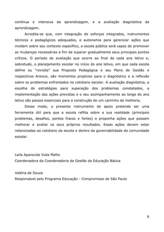 contínua   e    intensiva   da   aprendizagem,    e     a    avaliação   diagnóstica    da
aprendizagem.
      Acredita-se que, com integração de esforços integrados, instrumentos
técnicos e pedagógicos adequados, e autonomia para gerenciar ações que
incidam sobre seu contexto específico, a escola pública será capaz de promover
as mudanças necessárias a fim de superar gradualmente seus principais pontos
críticos. O período de avaliação que ocorre ao final de cada ano letivo e,
sobretudo, o planejamento escolar no início do ano letivo, em que cada escola
define ou “revisita” sua Proposta Pedagógica e seu Plano de Gestão e
respectivos Anexos, são momentos propícios para o diagnóstico e a reflexão
sobre os problemas enfrentados no cotidiano escolar. A avaliação diagnóstica, a
escolha    de   estratégias    para   superação   dos       problemas    constatados,   a
implementação das ações previstas e o seu acompanhamento ao longo do ano
letivo são passos essenciais para a construção de um caminho de melhoria.
      Desse modo, o presente instrumento de apoio pretende ser uma
ferramenta útil para que a escola reflita sobre a sua realidade (principais
problemas, desafios, pontos fracos e fortes) e proponha ações que possam
melhorar e avaliar os seus próprios resultados. Essas ações devem estar
relacionadas ao cotidiano da escola e dentro da governabilidade da comunidade
escolar.




Leila Aparecida Viola Mallio
Coordenadora da Coordenadoria de Gestão da Educação Básica


Valéria de Souza
Responsável pelo Programa Educação - Compromisso de São Paulo




                                                                                        6
 