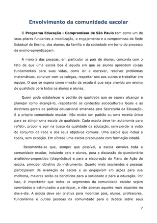 Envolvimento da comunidade escolar

    O Programa Educação - Compromisso de São Paulo tem como um de
seus pilares fundantes a mobilização, o engajamento e o compromisso da Rede
Estadual de Ensino, dos alunos, da família e da sociedade em torno do processo
de ensino-aprendizagem.

    A maioria das pessoas, em particular os pais de alunos, concorda com o
fato de que uma escola boa é aquela em que os alunos aprendem coisas
fundamentais para suas vidas, como ler e escrever, resolver problemas
matemáticos, conviver com os colegas, respeitar uns aos outros e trabalhar em
equipe. O que se espera como missão da escola é que seja provido um ensino
de qualidade para todos os alunos e alunas.

    Quem pode estabelecer o padrão de qualidade que se espera alcançar e
planejar como alcançá-lo, respeitando os contextos socioculturais locais e as
diretrizes gerais da política educacional emanada pela Secretaria da Educação,
é a própria comunidade escolar. Não existe um padrão ou uma receita única
para se atingir uma escola de qualidade. Cada escola deve ter autonomia para
refletir, propor e agir na busca da qualidade da educação, sem perder a visão
do conjunto da rede e dos seus objetivos comuns. Uma escola que inclua a
todos, sem exceção. Em síntese uma escola preocupada com formação cidadã.

     Recomenda-se que, sempre que possível, a escola envolva toda a
comunidade escolar, incluindo pais e alunos, para a discussão do questionário
avaliativo-propositivo (diagnóstico) e para a elaboração do Plano de Ação da
escola, principal objetivo do instrumento. Quanto mais segmentos e pessoas
participarem da avaliação da escola e se engajarem em ações para sua
melhoria, maiores serão os benefícios para a sociedade e para a educação. Por
isso, é importante que todos os segmentos da comunidade escolar sejam
convidados e estimulados a participar, e não apenas aqueles mais atuantes no
dia-a-dia. A escola deve ser criativa para mobilizar pais, alunos, professores,
funcionários e outras pessoas da comunidade para o debate sobre seus

                                                                             7
 