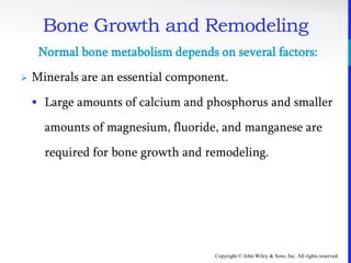 Copyright © John Wiley & Sons, Inc. All rights reserved.
Bone Growth and Remodeling
Normal bone metabolism depends on several factors:
 Minerals are an essential component.
 Large amounts of calcium and phosphorus and smaller
amounts of magnesium, fluoride, and manganese are
required for bone growth and remodeling.
 