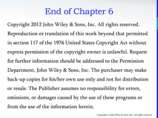 Copyright © John Wiley & Sons, Inc. All rights reserved.
End of Chapter 6
Copyright 2012 John Wiley & Sons, Inc. All rights reserved.
Reproduction or translation of this work beyond that permitted
in section 117 of the 1976 United States Copyright Act without
express permission of the copyright owner is unlawful. Request
for further information should be addressed to the Permission
Department, John Wiley & Sons, Inc. The purchaser may make
back-up copies for his/her own use only and not for distribution
or resale. The Publisher assumes no responsibility for errors,
omissions, or damages caused by the use of these programs or
from the use of the information herein.
 