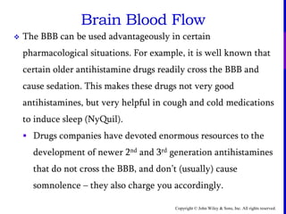 Copyright © John Wiley & Sons, Inc. All rights reserved.
Brain Blood Flow
 The BBB can be used advantageously in certain
pharmacological situations. For example, it is well known that
certain older antihistamine drugs readily cross the BBB and
cause sedation. This makes these drugs not very good
antihistamines, but very helpful in cough and cold medications
to induce sleep (NyQuil).
 Drugs companies have devoted enormous resources to the
development of newer 2nd and 3rd generation antihistamines
that do not cross the BBB, and don’t (usually) cause
somnolence – they also charge you accordingly.
 