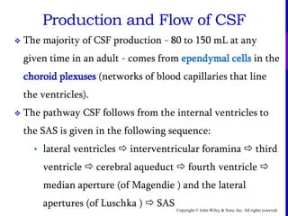 Copyright © John Wiley & Sons, Inc. All rights reserved.
Production and Flow of CSF
 The majority of CSF production - 80 to 150 mL at any
given time in an adult - comes from ependymal cells in the
choroid plexuses (networks of blood capillaries that line
the ventricles).
 The pathway CSF follows from the internal ventricles to
the SAS is given in the following sequence:
• lateral ventricles  interventricular foramina  third
ventricle  cerebral aqueduct  fourth ventricle 
median aperture (of Magendie ) and the lateral
apertures (of Luschka )  SAS
 