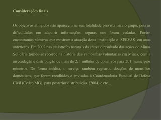 Considerações finais Os objetivos atingidos não aparecem na sua totalidade prevista para o grupo, pois as dificuldades em adquirir informações seguras nos foram vedadas. Porém encontramos números que mostram a atuação desta  instituição o  SERVAS  em anos anteriores .Em 2002 nas catástrofes naturais da chuva o resultado das ações do Minas Solidária tornou-se recorde na história das campanhas voluntárias em Minas, com a arrecadação e distribuição de mais de 2,1 milhões de donativos para 201 municípios mineiros. De forma inédita, o serviço também registrou doações de utensílios domésticos, que foram recolhidos e enviados à Coordenadoria Estadual de Defesa Civil (Cedec/MG), para posterior distribuição. (2004) e etc...