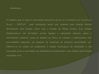 IntroduçãoO relatório que se segue é uma analise descritiva do Serviço Voluntário de Assistência Social – SERVAS,  uma instituição social que mantém uma relação hibrida diretamente com Estado, nesse caso o Estado de Minas Gerais. Esta relação fundamenta-se em atividades sociais ligadas a catástrofes naturais, apoio a movimentos culturais, casas de amparo ao idoso, as crianças e adolescentes com necessidades especiais, em doações de materiais de primeira necessidade, etc. Observa-se no estudo em andamento a relação hierárquica da instituição, a sua concepção junto a sociedade, seu fundamento promocional, a sua relação entre Estado sociedade civil .