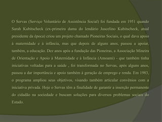 O Servas (Serviço Voluntário de Assistência Social) foi fundada em 1951 quando Sarah Kubitscheck (ex-primeira dama do lendário Juscelino Kubitscheck, atual presidente da época) criou um projeto chamado Pioneiras Sociais, o qual dava apoio à maternidade e à infância, mas que depois de alguns anos, passou a apoiar, também, a educação. Dez anos após a fundação das Pioneiras, a Associação Mineira de Orientação e Apoio à Maternidade e à Infância (Amoami) - que também tinha iniciativas voltadas para a saúde , foi transformada no Servas, após alguns anos, passou a dar importância e apoio também à geração de emprego e renda. Em 1983, o programa ampliou seus objetivos, visando também articular convênios com a iniciativa privada. Hoje o Servas têm a finalidade de garantir a inserção permanente do cidadão na sociedade e buscam soluções para diversos problemas sociais do Estado.