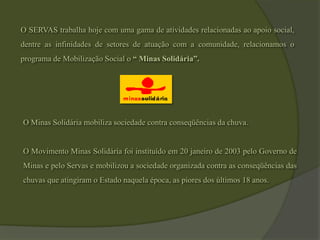 O SERVAS trabalha hoje com uma gama de atividades relacionadas ao apoio social, dentre as infinidades de setores de atuação com a comunidade, relacionamos o programa de Mobilização Social o “ Minas Solidária”.O Minas Solidária mobiliza sociedade contra conseqüências da chuva. O Movimento Minas Solidária foi instituído em 20 janeiro de 2003 pelo Governo de Minas e pelo Servas e mobilizou a sociedade organizada contra as conseqüências das chuvas que atingiram o Estado naquela época, as piores dos últimos 18 anos.