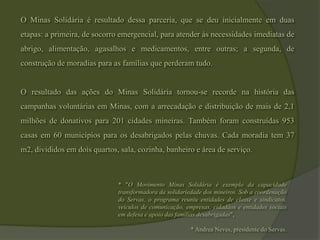 O Minas Solidária é resultado dessa parceria, que se deu inicialmente em duas etapas: a primeira, de socorro emergencial, para atender às necessidades imediatas de abrigo, alimentação, agasalhos e medicamentos, entre outras; a segunda, de construção de moradias para as famílias que perderam tudo.O resultado das ações do Minas Solidária tornou-se recorde na história das campanhas voluntárias em Minas, com a arrecadação e distribuição de mais de 2,1 milhões de donativos para 201 cidades mineiras. Também foram construídas 953 casas em 60 municípios para os desabrigados pelas chuvas. Cada moradia tem 37 m2, divididos em dois quartos, sala, cozinha, banheiro e área de serviço.* "O Movimento Minas Solidária é exemplo da capacidade transformadora da solidariedade dos mineiros. Sob a coordenação do Servas, o programa reuniu entidades de classe e sindicatos, veículos de comunicação, empresas, cidadãos e entidades sociais em defesa e apoio das famílias desabrigadas", * Andrea Neves, presidente do Servas.
