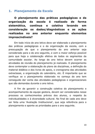 1. Planejamento da Escola

    O planejamento das práticas pedagógicas e da
organização        da     escola       é    realizado       de    forma
sistemática,        contínua       e       coletiva     levando        em
consideração        os    dados/diagnósticos            e    as   ações
realizadas     no    ano      anterior       enquanto       elementos
imprescindíveis?

    Em todo início de ano letivo deve ser elaborado o planejamento
das práticas pedagógicas e o da organização da escola, com a
preocupação   de    que   o   planejamento     do     ano   anterior   seja
considerado para o do ano seguinte, e com o maior esforço possível
para que haja a colaboração efetiva de todos os segmentos da
comunidade escolar. Ao longo do ano letivo devem ocorrer as
atividades de revisão do planejamento já realizado. O planejamento
deve contemplar a elaboração do plano de disciplinas, a definição do
material didático e dos livros de apoio, o cronograma das atividades
extraclasse, a organização do calendário, etc. É importante que se
verifique se o planejamento elaborado no começo do ano tem
conseguido dar conta das atividades pedagógicas e organizacionais
que são demandas durante o ano letivo.

    A fim de garantir a construção coletiva do planejamento e
acompanhamento da equipe gestora, devem ser considerados nesse
processo os conhecimentos prévios dos alunos, o respeito às
individualidades e à diversidade cultural. No final de cada ano deve
ser feita uma 'Avaliação Institucional', que seja referência para o
planejamento e aponte as prioridades para o ano seguinte.




                                                                        10
 
