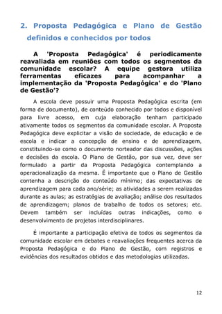 2. Proposta Pedagógica e Plano de Gestão
  definidos e conhecidos por todos

    A 'Proposta Pedagógica' é periodicamente
reavaliada em reuniões com todos os segmentos da
comunidade escolar? A equipe gestora utiliza
ferramentas    eficazes  para    acompanhar      a
implementação da 'Proposta Pedagógica' e do 'Plano
de Gestão'?
       A escola deve possuir uma Proposta Pedagógica escrita (em
forma de documento), de conteúdo conhecido por todos e disponível
para    livre   acesso,      em     cuja      elaboração    tenham       participado
ativamente todos os segmentos da comunidade escolar. A Proposta
Pedagógica deve explicitar a visão de sociedade, de educação e de
escola e indicar a concepção de ensino e de aprendizagem,
constituindo-se como o documento norteador das discussões, ações
e decisões da escola. O Plano de Gestão, por sua vez, deve ser
formulado       a   partir   da    Proposta      Pedagógica     contemplando      a
operacionalização da mesma. É importante que o Plano de Gestão
contenha a descrição do conteúdo mínimo; das expectativas de
aprendizagem para cada ano/série; as atividades a serem realizadas
durante as aulas; as estratégias de avaliação; análise dos resultados
de aprendizagem; planos de trabalho de todos os setores; etc.
Devem      também        ser      incluídas     outras     indicações,    como    o
desenvolvimento de projetos interdisciplinares.

       É importante a participação efetiva de todos os segmentos da
comunidade escolar em debates e reavaliações frequentes acerca da
Proposta Pedagógica e do Plano de Gestão, com registros e
evidências dos resultados obtidos e das metodologias utilizadas.




                                                                                 12
 