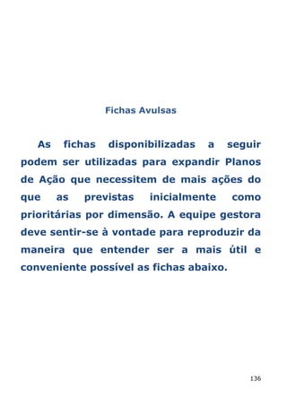 Fichas Avulsas


   As    fichas   disponibilizadas   a   seguir
podem ser utilizadas para expandir Planos
de Ação que necessitem de mais ações do
que     as   previstas    inicialmente   como
prioritárias por dimensão. A equipe gestora
deve sentir-se à vontade para reproduzir da
maneira que entender ser a mais útil e
conveniente possível as fichas abaixo.




                                             136
 