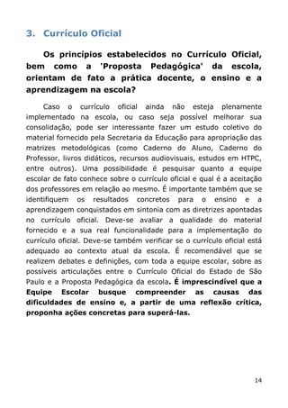 3. Currículo Oficial

     Os princípios estabelecidos no Currículo Oficial,
bem      como         a     'Proposta      Pedagógica'          da    escola,
orientam de fato a prática docente, o ensino e a
aprendizagem na escola?

     Caso    o   currículo      oficial   ainda    não   esteja    plenamente
implementado na escola, ou caso seja possível melhorar sua
consolidação, pode ser interessante fazer um estudo coletivo do
material fornecido pela Secretaria da Educação para apropriação das
matrizes metodológicas (como Caderno do Aluno, Caderno do
Professor, livros didáticos, recursos audiovisuais, estudos em HTPC,
entre outros). Uma possibilidade é pesquisar quanto a equipe
escolar de fato conhece sobre o currículo oficial e qual é a aceitação
dos professores em relação ao mesmo. É importante também que se
identifiquem     os       resultados   concretos    para    o     ensino   e   a
aprendizagem conquistados em sintonia com as diretrizes apontadas
no currículo oficial. Deve-se avaliar a qualidade do material
fornecido e a sua real funcionalidade para a implementação do
currículo oficial. Deve-se também verificar se o currículo oficial está
adequado ao contexto atual da escola. É recomendável que se
realizem debates e definições, com toda a equipe escolar, sobre as
possíveis articulações entre o Currículo Oficial do Estado de São
Paulo e a Proposta Pedagógica da escola. É imprescindível que a
Equipe      Escolar        busque      compreender         as   causas     das
dificuldades de ensino e, a partir de uma reflexão crítica,
proponha ações concretas para superá-las.




                                                                               14
 