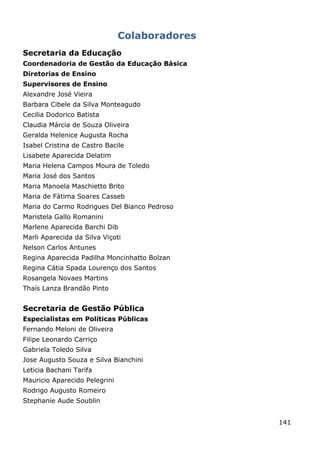 Colaboradores
Secretaria da Educação
Coordenadoria de Gestão da Educação Básica
Diretorias de Ensino
Supervisores de Ensino
Alexandre José Vieira
Barbara Cibele da Silva Monteagudo
Cecilia Dodorico Batista
Claudia Márcia de Souza Oliveira
Geralda Helenice Augusta Rocha
Isabel Cristina de Castro Bacile
Lisabete Aparecida Delatim
Maria Helena Campos Moura de Toledo
Maria José dos Santos
Maria Manoela Maschietto Brito
Maria de Fátima Soares Casseb
Maria do Carmo Rodrigues Del Bianco Pedroso
Maristela Gallo Romanini
Marlene Aparecida Barchi Dib
Marli Aparecida da Silva Viçoti
Nelson Carlos Antunes
Regina Aparecida Padilha Moncinhatto Bolzan
Regina Cátia Spada Lourenço dos Santos
Rosangela Novaes Martins
Thaís Lanza Brandão Pinto


Secretaria de Gestão Pública
Especialistas em Políticas Públicas
Fernando Meloni de Oliveira
Filipe Leonardo Carriço
Gabriela Toledo Silva
Jose Augusto Souza e Silva Bianchini
Leticia Bachani Tarifa
Mauricio Aparecido Pelegrini
Rodrigo Augusto Romeiro
Stephanie Aude Soublin


                                               141
 