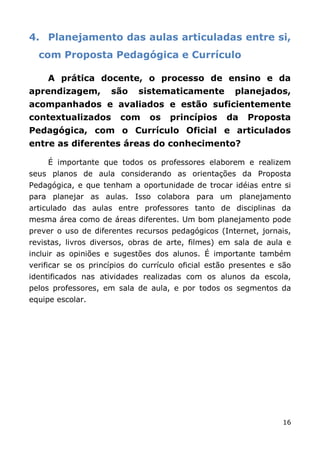 4. Planejamento das aulas articuladas entre si,
  com Proposta Pedagógica e Currículo

     A prática docente, o processo de ensino e da
aprendizagem,        são    sistematicamente          planejados,
acompanhados e avaliados e estão suficientemente
contextualizados        com    os    princípios     da   Proposta
Pedagógica, com o Currículo Oficial e articulados
entre as diferentes áreas do conhecimento?

     É importante que todos os professores elaborem e realizem
seus planos de aula considerando as orientações da Proposta
Pedagógica, e que tenham a oportunidade de trocar idéias entre si
para planejar as aulas. Isso colabora para um planejamento
articulado das aulas entre professores tanto de disciplinas da
mesma área como de áreas diferentes. Um bom planejamento pode
prever o uso de diferentes recursos pedagógicos (Internet, jornais,
revistas, livros diversos, obras de arte, filmes) em sala de aula e
incluir as opiniões e sugestões dos alunos. É importante também
verificar se os princípios do currículo oficial estão presentes e são
identificados nas atividades realizadas com os alunos da escola,
pelos professores, em sala de aula, e por todos os segmentos da
equipe escolar.




                                                                  16
 