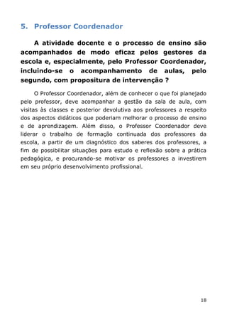 5. Professor Coordenador

    A atividade docente e o processo de ensino são
acompanhados de modo eficaz pelos gestores da
escola e, especialmente, pelo Professor Coordenador,
incluindo-se     o    acompanhamento           de   aulas,    pelo
segundo, com propositura de intervenção ?

    O Professor Coordenador, além de conhecer o que foi planejado
pelo professor, deve acompanhar a gestão da sala de aula, com
visitas às classes e posterior devolutiva aos professores a respeito
dos aspectos didáticos que poderiam melhorar o processo de ensino
e de aprendizagem. Além disso, o Professor Coordenador deve
liderar o trabalho de formação continuada dos professores da
escola, a partir de um diagnóstico dos saberes dos professores, a
fim de possibilitar situações para estudo e reflexão sobre a prática
pedagógica, e procurando-se motivar os professores a investirem
em seu próprio desenvolvimento profissional.




                                                                 18
 