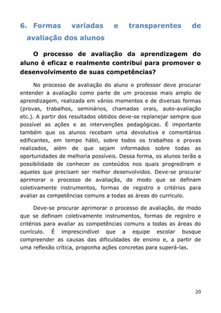 6. Formas            variadas          e       transparentes              de
  avaliação dos alunos

     O processo de avaliação da aprendizagem do
aluno é eficaz e realmente contribui para promover o
desenvolvimento de suas competências?

     No processo de avaliação do aluno o professor deve procurar
entender a avaliação como parte de um processo mais amplo de
aprendizagem, realizada em vários momentos e de diversas formas
(provas, trabalhos, seminários, chamadas orais, auto-avaliação
etc.). A partir dos resultados obtidos deve-se replanejar sempre que
possível as ações e as intervenções pedagógicas. É importante
também que os alunos recebam uma devolutiva e comentários
edificantes, em tempo hábil, sobre todos os trabalhos e provas
realizados,   além   de   que      sejam   informados   sobre     todas   as
oportunidades de melhoria possíveis. Dessa forma, os alunos terão a
possibilidade de conhecer os conteúdos nos quais progrediram e
aqueles que precisam ser melhor desenvolvidos. Deve-se procurar
aprimorar o processo de avaliação, de modo que se definam
coletivamente instrumentos, formas de registro e critérios para
avaliar as competências comuns a todas as áreas do currículo.

     Deve-se procurar aprimorar o processo de avaliação, de modo
que se definam coletivamente instrumentos, formas de registro e
critérios para avaliar as competências comuns a todas as áreas do
currículo.    É   imprescindível     que   a   equipe   escolar     busque
compreender as causas das dificuldades de ensino e, a partir de
uma reflexão crítica, proponha ações concretas para superá-las.




                                                                          20
 