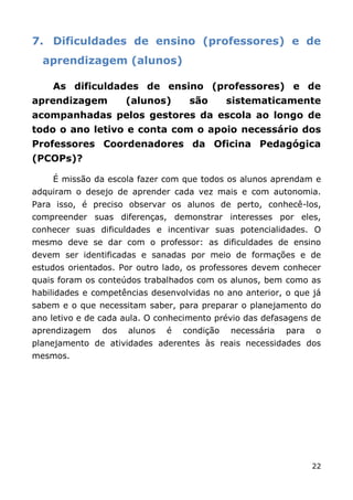 7. Dificuldades de ensino (professores) e de
  aprendizagem (alunos)

    As dificuldades de ensino (professores) e de
aprendizagem          (alunos)      são       sistematicamente
acompanhadas pelos gestores da escola ao longo de
todo o ano letivo e conta com o apoio necessário dos
Professores Coordenadores da Oficina Pedagógica
(PCOPs)?

    É missão da escola fazer com que todos os alunos aprendam e
adquiram o desejo de aprender cada vez mais e com autonomia.
Para isso, é preciso observar os alunos de perto, conhecê-los,
compreender suas diferenças, demonstrar interesses por eles,
conhecer suas dificuldades e incentivar suas potencialidades. O
mesmo deve se dar com o professor: as dificuldades de ensino
devem ser identificadas e sanadas por meio de formações e de
estudos orientados. Por outro lado, os professores devem conhecer
quais foram os conteúdos trabalhados com os alunos, bem como as
habilidades e competências desenvolvidas no ano anterior, o que já
sabem e o que necessitam saber, para preparar o planejamento do
ano letivo e de cada aula. O conhecimento prévio das defasagens de
aprendizagem    dos   alunos   é   condição   necessária   para   o
planejamento de atividades aderentes às reais necessidades dos
mesmos.




                                                                  22
 