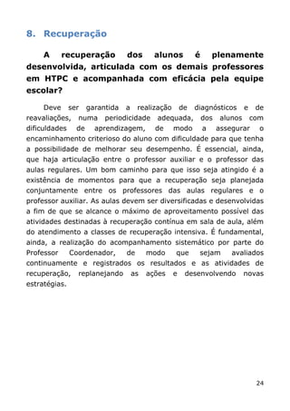 8. Recuperação

     A      recuperação           dos        alunos          é       plenamente
desenvolvida, articulada com os demais professores
em HTPC e acompanhada com eficácia pela equipe
escolar?

     Deve      ser    garantida   a    realização       de   diagnósticos        e    de
reavaliações,    numa      periodicidade     adequada,           dos    alunos       com
dificuldades     de     aprendizagem,        de     modo         a     assegurar       o
encaminhamento criterioso do aluno com dificuldade para que tenha
a possibilidade de melhorar seu desempenho. É essencial, ainda,
que haja articulação entre o professor auxiliar e o professor das
aulas regulares. Um bom caminho para que isso seja atingido é a
existência de momentos para que a recuperação seja planejada
conjuntamente entre os professores das aulas regulares e o
professor auxiliar. As aulas devem ser diversificadas e desenvolvidas
a fim de que se alcance o máximo de aproveitamento possível das
atividades destinadas à recuperação contínua em sala de aula, além
do atendimento a classes de recuperação intensiva. É fundamental,
ainda, a realização do acompanhamento sistemático por parte do
Professor      Coordenador,       de       modo     que       sejam        avaliados
continuamente e registrados os resultados e as atividades de
recuperação,     replanejando         as   ações    e    desenvolvendo           novas
estratégias.




                                                                                      24
 