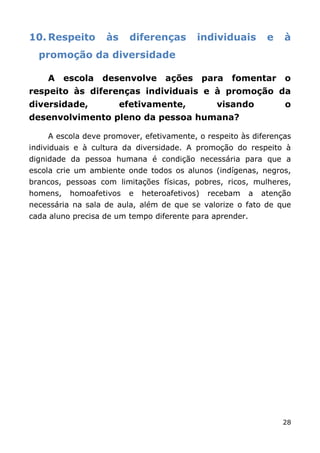 10. Respeito       às     diferenças        individuais         e   à
  promoção da diversidade

    A     escola   desenvolve       ações       para   fomentar     o
respeito às diferenças individuais e à promoção da
diversidade,            efetivamente,             visando           o
desenvolvimento pleno da pessoa humana?

    A escola deve promover, efetivamente, o respeito às diferenças
individuais e à cultura da diversidade. A promoção do respeito à
dignidade da pessoa humana é condição necessária para que a
escola crie um ambiente onde todos os alunos (indígenas, negros,
brancos, pessoas com limitações físicas, pobres, ricos, mulheres,
homens,    homoafetivos   e   heteroafetivos)    recebam   a   atenção
necessária na sala de aula, além de que se valorize o fato de que
cada aluno precisa de um tempo diferente para aprender.




                                                                    28
 