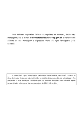 Para dúvidas, sugestões, críticas e propostas de melhoria, envie uma
mensagem para o e-mail infoeducacao@educacao.sp.gov.br e mencione no
assunto de sua mensagem a expressão “Plano de Ação Participativo para
Escolas”.




      É permitida a cópia, distribuição e transmissão deste material, bem como a criação de
obras derivadas, desde que sejam atribuídos os créditos de autoria, não seja utilizada para fins
comerciais, e que alterações, transformações ou criações derivadas deste material sejam
compartilhadas pela mesma licença, nos termos da CC BY-NC-SA 3.0.
 