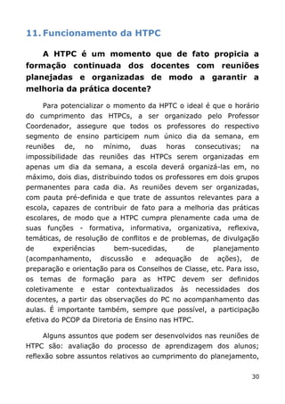 11. Funcionamento da HTPC

     A HTPC é um momento que de fato propicia a
formação continuada dos docentes com reuniões
planejadas e organizadas de modo a garantir a
melhoria da prática docente?

     Para potencializar o momento da HPTC o ideal é que o horário
do cumprimento das HTPCs, a ser organizado pelo Professor
Coordenador, assegure que todos os professores do respectivo
segmento de ensino participem num único dia da semana, em
reuniões     de,       no   mínimo,     duas    horas        consecutivas;     na
impossibilidade das reuniões das HTPCs serem organizadas em
apenas um dia da semana, a escola deverá organizá-las em, no
máximo, dois dias, distribuindo todos os professores em dois grupos
permanentes para cada dia. As reuniões devem ser organizadas,
com pauta pré-definida e que trate de assuntos relevantes para a
escola, capazes de contribuir de fato para a melhoria das práticas
escolares, de modo que a HTPC cumpra plenamente cada uma de
suas funções - formativa, informativa, organizativa, reflexiva,
temáticas, de resolução de conflitos e de problemas, de divulgação
de      experiências            bem-sucedidas,          de         planejamento
(acompanhamento,            discussão   e    adequação        de    ações),    de
preparação e orientação para os Conselhos de Classe, etc. Para isso,
os   temas   de    formação      para   as     HTPC   devem        ser   definidos
coletivamente      e    estar   contextualizados      às     necessidades     dos
docentes, a partir das observações do PC no acompanhamento das
aulas. É importante também, sempre que possível, a participação
efetiva do PCOP da Diretoria de Ensino nas HTPC.

     Alguns assuntos que podem ser desenvolvidos nas reuniões de
HTPC são: avaliação do processo de aprendizagem dos alunos;
reflexão sobre assuntos relativos ao cumprimento do planejamento,


                                                                               30
 