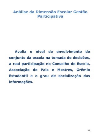 Análise da Dimensão Escolar Gestão
              Participativa




   Avalia   o   nível   de   envolvimento   do
conjunto da escola na tomada de decisões,
a real participação no Conselho de Escola,
Associação de Pais e Mestres, Grêmio
Estudantil e o grau de socialização das
informações.




                                            33
 