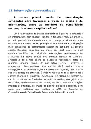 12. Informação democratizada

    A       escola       possui         canais      de       comunicação
suficientes para favorecer a troca de ideias e de
informações,           entre      os    membros         da    comunidade
escolar, de maneira rápida e eficaz?

    Um dos princípios da gestão democrática é garantir a circulação
de informações com fluidez, rapidez e transparência, de modo a
permitir que toda a comunidade escolar conheça previamente todos
os eventos da escola. Outro princípio é promover uma participação
mais consciente da comunidade escolar no cotidiano da própria
escola. Contribui para isso um mural em local visível no qual
estejam     contidas    as   principais   informações        relacionadas     às
atividades da escola (datas dos eventos festivos e culturais;
prestações de contas sobre as despesas realizadas; datas de
reuniões;    agenda     escolar    do   ano   letivo,   editais,   projetos   e
programas      desenvolvidos pelas escola; etc.), assim como a
divulgação atualizada das ações da escola (planejadas, realizadas e
não realizadas) na Internet. É importante que toda a comunidade
escolar conheça a „Proposta Pedagógica‟ e o „Plano de Gestão‟ da
escola, tendo acesso à missão, às metas buscadas, aos gráficos de
resultados, ao desempenho dos alunos, aos resultados de avaliações
internas e externas, ao „Plano de Ensino‟ de cada disciplina, bem
como aos resultados das reuniões da APM, do Conselho de
Classe/Série e do Conselho de Escola e do Grêmio Estudantil.




                                                                              34
 