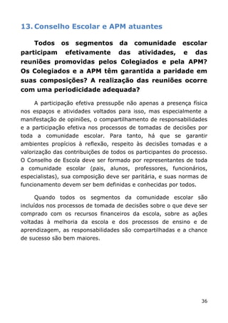 13. Conselho Escolar e APM atuantes

    Todos     os   segmentos       da    comunidade       escolar
participam      efetivamente       das    atividades,      e   das
reuniões promovidas pelos Colegiados e pela APM?
Os Colegiados e a APM têm garantida a paridade em
suas composições? A realização das reuniões ocorre
com uma periodicidade adequada?

    A participação efetiva pressupõe não apenas a presença física
nos espaços e atividades voltados para isso, mas especialmente a
manifestação de opiniões, o compartilhamento de responsabilidades
e a participação efetiva nos processos de tomadas de decisões por
toda a comunidade escolar. Para tanto, há que se garantir
ambientes propícios à reflexão, respeito às decisões tomadas e a
valorização das contribuições de todos os participantes do processo.
O Conselho de Escola deve ser formado por representantes de toda
a comunidade escolar (pais, alunos, professores, funcionários,
especialistas), sua composição deve ser paritária, e suas normas de
funcionamento devem ser bem definidas e conhecidas por todos.

    Quando todos os segmentos da comunidade escolar são
incluídos nos processos de tomada de decisões sobre o que deve ser
comprado com os recursos financeiros da escola, sobre as ações
voltadas à melhoria da escola e dos processos de ensino e de
aprendizagem, as responsabilidades são compartilhadas e a chance
de sucesso são bem maiores.




                                                                 36
 