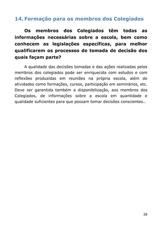 14. Formação para os membros dos Colegiados

    Os    membros       dos    Colegiados      têm    todas     as
informações necessárias sobre a escola, bem como
conhecem as legislações específicas, para melhor
qualificarem os processos de tomada de decisão dos
quais façam parte?

    A qualidade das decisões tomadas e das ações realizadas pelos
membros dos colegiados pode ser enriquecida com estudos e com
reflexões produzidas em reuniões na própria escola, além de
atividades como formações, cursos, participação em seminários, etc.
Deve ser garantida também a disponibilização, aos membros dos
Colegiados, de informações sobre a escola em quantidade e
qualidade suficientes para que possam tomar decisões conscientes..




                                                                38
 