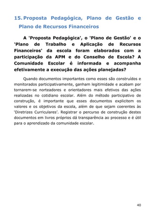 15. Proposta Pedagógica, Plano de Gestão e
  Plano de Recursos Financeiros

    A 'Proposta Pedagógica', o 'Plano de Gestão' e o
'Plano    de    Trabalho       e    Aplicação     de    Recursos
Financeiros'     da   escola       foram   elaborados     com     a
participação da APM e do Conselho de Escola? A
Comunidade        Escolar    é     informada     e     acompanha
efetivamente a execução das ações planejadas?

    Quando documentos importantes como esses são construídos e
monitorados participativamente, ganham legitimidade e acabam por
tornarem-se norteadores e orientadores mais efetivos das ações
realizadas no cotidiano escolar. Além do método participativo de
construção, é importante que esses documentos explicitem os
valores e os objetivos da escola, além de que sejam coerentes às
„Diretrizes Curriculares‟. Registrar o percurso de construção destes
documentos em livros próprios dá transparência ao processo e é útil
para o aprendizado da comunidade escolar.




                                                                 40
 