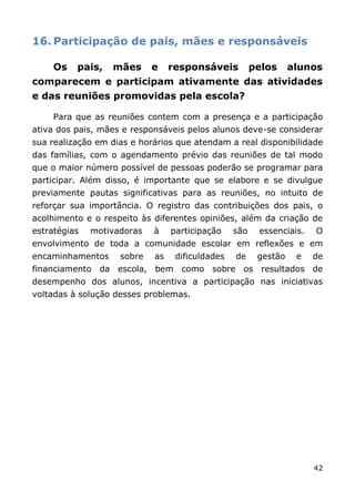 16. Participação de pais, mães e responsáveis

     Os   pais,   mães      e    responsáveis          pelos     alunos
comparecem e participam ativamente das atividades
e das reuniões promovidas pela escola?

     Para que as reuniões contem com a presença e a participação
ativa dos pais, mães e responsáveis pelos alunos deve-se considerar
sua realização em dias e horários que atendam a real disponibilidade
das famílias, com o agendamento prévio das reuniões de tal modo
que o maior número possível de pessoas poderão se programar para
participar. Além disso, é importante que se elabore e se divulgue
previamente pautas significativas para as reuniões, no intuito de
reforçar sua importância. O registro das contribuições dos pais, o
acolhimento e o respeito às diferentes opiniões, além da criação de
estratégias   motivadoras   à    participação    são    essenciais.   O
envolvimento de toda a comunidade escolar em reflexões e em
encaminhamentos     sobre   as    dificuldades   de     gestão    e   de
financiamento da escola, bem como sobre os resultados de
desempenho dos alunos, incentiva a participação nas iniciativas
voltadas à solução desses problemas.




                                                                      42
 
