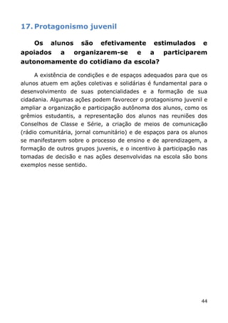 17. Protagonismo juvenil

    Os    alunos     são    efetivamente       estimulados       e
apoiados      a    organizarem-se        e    a    participarem
autonomamente do cotidiano da escola?

    A existência de condições e de espaços adequados para que os
alunos atuem em ações coletivas e solidárias é fundamental para o
desenvolvimento de suas potencialidades e a formação de sua
cidadania. Algumas ações podem favorecer o protagonismo juvenil e
ampliar a organização e participação autônoma dos alunos, como os
grêmios estudantis, a representação dos alunos nas reuniões dos
Conselhos de Classe e Série, a criação de meios de comunicação
(rádio comunitária, jornal comunitário) e de espaços para os alunos
se manifestarem sobre o processo de ensino e de aprendizagem, a
formação de outros grupos juvenis, e o incentivo à participação nas
tomadas de decisão e nas ações desenvolvidas na escola são bons
exemplos nesse sentido.




                                                                44
 