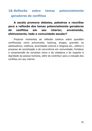 18. Reflexão            sobre          temas        potencialmente
  geradores de conflitos

     A escola promove debates, palestras e reuniões
para a reflexão dos temas potencialmente geradores
de     conflitos        em      seu        interior,      envolvendo,
efetivamente, toda a comunidade escolar?

     Propiciar    momentos    de   reflexão    coletiva   sobre   questões
conflituosas     como   preconceito,    bullying,   drogas,   gravidez   na
adolescência, violência, diversidade cultural e religiosa etc., edifica o
processo de socialização e de convivência em comunidade, fortalece
a compreensão de conceitos como o de cidadania e de respeito à
dignidade da pessoa humana, além de contribuir para a redução dos
conflitos em seu interior.




                                                                         46
 