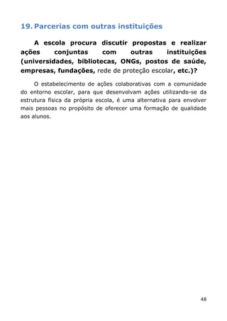 19. Parcerias com outras instituições

    A escola procura discutir propostas e realizar
ações         conjuntas      com       outras       instituições
(universidades, bibliotecas, ONGs, postos de saúde,
empresas, fundações, rede de proteção escolar, etc.)?

    O estabelecimento de ações colaborativas com a comunidade
do entorno escolar, para que desenvolvam ações utilizando-se da
estrutura física da própria escola, é uma alternativa para envolver
mais pessoas no propósito de oferecer uma formação de qualidade
aos alunos.




                                                                48
 