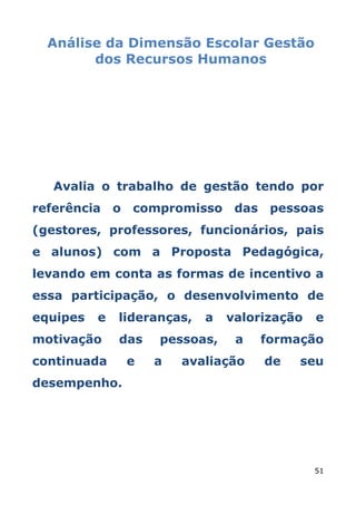 Análise da Dimensão Escolar Gestão
        dos Recursos Humanos




   Avalia o trabalho de gestão tendo por
referência o    compromisso das pessoas
(gestores, professores, funcionários, pais
e alunos) com a Proposta Pedagógica,
levando em conta as formas de incentivo a
essa participação, o desenvolvimento de
equipes   e   lideranças,   a   valorização   e
motivação     das   pessoas,     a   formação
continuada     e    a   avaliação    de   seu
desempenho.




                                              51
 