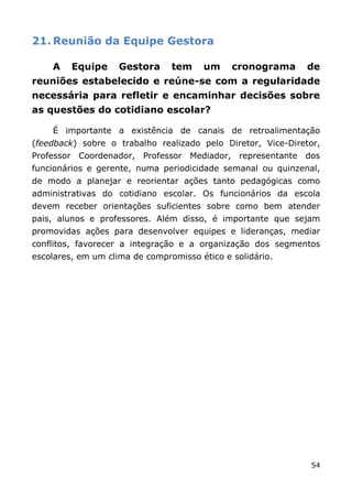 21. Reunião da Equipe Gestora

    A    Equipe     Gestora     tem    um     cronograma      de
reuniões estabelecido e reúne-se com a regularidade
necessária para refletir e encaminhar decisões sobre
as questões do cotidiano escolar?

    É importante a existência de canais de retroalimentação
(feedback) sobre o trabalho realizado pelo Diretor, Vice-Diretor,
Professor Coordenador, Professor Mediador, representante dos
funcionários e gerente, numa periodicidade semanal ou quinzenal,
de modo a planejar e reorientar ações tanto pedagógicas como
administrativas do cotidiano escolar. Os funcionários da escola
devem receber orientações suficientes sobre como bem atender
pais, alunos e professores. Além disso, é importante que sejam
promovidas ações para desenvolver equipes e lideranças, mediar
conflitos, favorecer a integração e a organização dos segmentos
escolares, em um clima de compromisso ético e solidário.




                                                              54
 