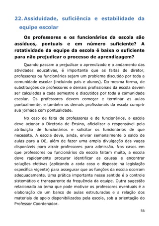 22. Assiduidade, suficiência e estabilidade da
  equipe escolar

    Os professores e os funcionários da escola são
assíduos,     pontuais     e    em   número       suficiente?     A
rotatividade da equipe da escola é baixa o suficiente
para não prejudicar o processo de aprendizagem?
    Quando passam a prejudicar o aprendizado e o andamento das
atividades educativas, é importante que as faltas de diretor,
professores ou funcionários sejam um problema discutido por toda a
comunidade escolar (incluindo pais e alunos). Da mesma forma, de
substituições de professores e demais profissionais da escola devem
ser calculados a cada semestre e discutidos por toda a comunidade
escolar. Os professores devem começar e terminar as aulas
pontualmente, e também os demais profissionais da escola cumprir
sua jornada com pontualidade.

    No caso de falta de professores e de funcionários, a escola
deve acionar a Diretoria de Ensino, oficializar o responsável pela
atribuição de funcionários e solicitar os funcionários de que
necessita. A escola deve, ainda, enviar semanalmente o saldo de
aulas para a DE, além de fazer uma ampla divulgação das vagas
disponíveis para atrair professores para admissão. Nos casos em
que professores ou funcionários da escola faltam muito, a escola
deve rapidamente procurar identificar as causas e encontrar
soluções efetivas (aplicando a cada caso o disposto na legislação
específica vigente) para assegurar que as funções da escola ocorram
adequadamente. Uma prática importante nesse sentido é o controle
sistemático e transparente da frequência da equipe. Outra sugestão
relacionada ao tema que pode motivar os professores eventuais é a
elaboração de um banco de aulas estruturadas e a relação dos
materiais de apoio disponibilizados pela escola, sob a orientação do
Professor Coordenador.
                                                                 56
 