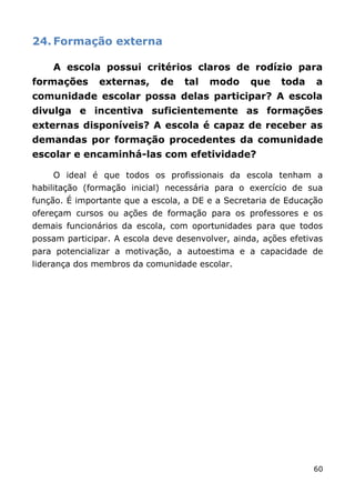 24. Formação externa

    A escola possui critérios claros de rodízio para
formações      externas,     de    tal   modo     que    toda    a
comunidade escolar possa delas participar? A escola
divulga e incentiva suficientemente as formações
externas disponíveis? A escola é capaz de receber as
demandas por formação procedentes da comunidade
escolar e encaminhá-las com efetividade?

    O ideal é que todos os profissionais da escola tenham a
habilitação (formação inicial) necessária para o exercício de sua
função. É importante que a escola, a DE e a Secretaria de Educação
ofereçam cursos ou ações de formação para os professores e os
demais funcionários da escola, com oportunidades para que todos
possam participar. A escola deve desenvolver, ainda, ações efetivas
para potencializar a motivação, a autoestima e a capacidade de
liderança dos membros da comunidade escolar.




                                                                60
 