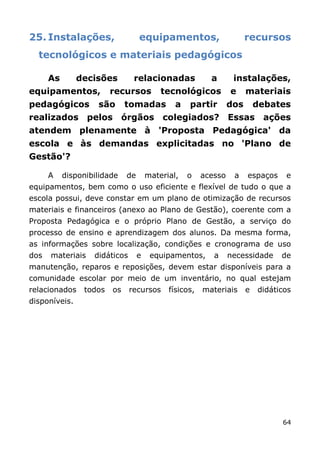 25. Instalações,                  equipamentos,                       recursos
  tecnológicos e materiais pedagógicos

      As       decisões         relacionadas             a       instalações,
equipamentos,           recursos          tecnológicos          e     materiais
pedagógicos         são      tomadas          a   partir        dos       debates
realizados pelos órgãos colegiados? Essas                                  ações
atendem plenamente à 'Proposta Pedagógica' da
escola e às demandas explicitadas no 'Plano de
Gestão'?

      A    disponibilidade   de       material,   o    acesso    a    espaços    e
equipamentos, bem como o uso eficiente e flexível de tudo o que a
escola possui, deve constar em um plano de otimização de recursos
materiais e financeiros (anexo ao Plano de Gestão), coerente com a
Proposta Pedagógica e o próprio Plano de Gestão, a serviço do
processo de ensino e aprendizagem dos alunos. Da mesma forma,
as informações sobre localização, condições e cronograma de uso
dos   materiais    didáticos      e    equipamentos,      a     necessidade     de
manutenção, reparos e reposições, devem estar disponíveis para a
comunidade escolar por meio de um inventário, no qual estejam
relacionados    todos   os     recursos     físicos,   materiais      e   didáticos
disponíveis.




                                                                                64
 