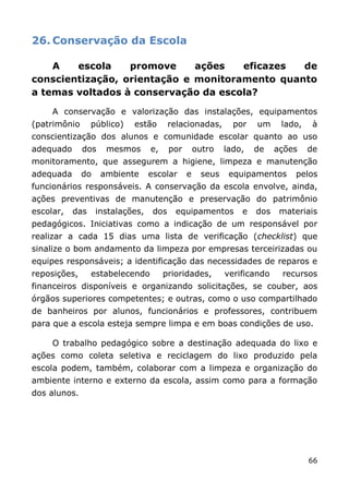 26. Conservação da Escola

    A   escola    promove     ações   eficazes  de
conscientização, orientação e monitoramento quanto
a temas voltados à conservação da escola?

     A conservação e valorização das instalações, equipamentos
(patrimônio      público)   estão        relacionadas,       por   um     lado,    à
conscientização dos alunos e comunidade escolar quanto ao uso
adequado      dos    mesmos       e,     por       outro   lado,   de    ações    de
monitoramento, que assegurem a higiene, limpeza e manutenção
adequada      do    ambiente      escolar      e    seus    equipamentos     pelos
funcionários responsáveis. A conservação da escola envolve, ainda,
ações preventivas de manutenção e preservação do patrimônio
escolar,   das     instalações,    dos    equipamentos         e   dos    materiais
pedagógicos. Iniciativas como a indicação de um responsável por
realizar a cada 15 dias uma lista de verificação (checklist) que
sinalize o bom andamento da limpeza por empresas terceirizadas ou
equipes responsáveis; a identificação das necessidades de reparos e
reposições,      estabelecendo         prioridades,        verificando    recursos
financeiros disponíveis e organizando solicitações, se couber, aos
órgãos superiores competentes; e outras, como o uso compartilhado
de banheiros por alunos, funcionários e professores, contribuem
para que a escola esteja sempre limpa e em boas condições de uso.

     O trabalho pedagógico sobre a destinação adequada do lixo e
ações como coleta seletiva e reciclagem do lixo produzido pela
escola podem, também, colaborar com a limpeza e organização do
ambiente interno e externo da escola, assim como para a formação
dos alunos.




                                                                                  66
 